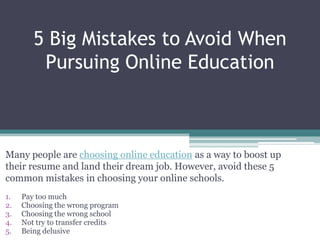 5 Big Mistakes to Avoid When
         Pursuing Online Education



Many people are choosing online education as a way to boost up
their resume and land their dream job. However, avoid these 5
common mistakes in choosing your online schools.
1.   Pay too much
2.   Choosing the wrong program
3.   Choosing the wrong school
4.   Not try to transfer credits
5.   Being delusive
 