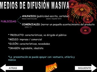 PUBLICIDAD 
ANUNCIOS (publicidad escrita, carteles) 
PRENSA/ ESPESTACULARES IMAGEN / PEQUEÑO TEXTO 
COMERCIALES (narrar un pequeño acontecimiento del producto 
RADIO / T.V. 
* PRODUCTO: características, va dirigido al público 
*MEDIO: impreso / comercial 
*GUIÓN: características, novedades 
*IMAGEN: agradable, idealista 
*La presentación se puede apoyar con: vestuario, utilería y 
música 
ATRAS SIGUIENTE 
 