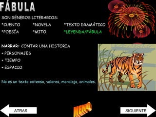 SON GÉNEROS LITERARIOS: 
*CUENTO *NOVELA *TEXTO DRAMÁTICO 
*POESÍA *MITO *LEYENDA/FÁBULA 
NARRAR: CONTAR UNA HISTORIA 
+ PERSONAJES 
+ TIEMPO 
+ ESPACIO 
No es un texto extenso, valores, moraleja, animales. 
ATRAS SIGUIENTE 
 