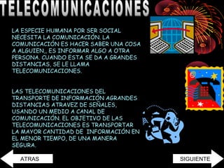 LA ESPECIE HUMANA POR SER SOCIAL 
NECESITA LA COMUNICACIÓN. LA 
COMUNICACIÓN ES HACER SABER UNA COSA 
A ALGUIEN,, ES INFORMAR ALGO A OTRA 
PERSONA. CUANDO ESTA SE DA A GRANDES 
DISTANCIAS, SE LE LLAMA 
TELECOMUNICACIONES. 
LAS TELECOMUNICACIONES DEL 
TRANSPORTE DE INFORMACIÓN AGRANDES 
DISTANCIAS ATRAVEZ DE SEÑALES, 
USANDO UN MEDIO A CANAL DE 
COMUNICACIÓN. EL OBJETIVO DE LAS 
TELECOMUNICACIONES ES TRANSPORTAR 
LA MAYOR CANTIDAD DE INFORMACIÓN EN 
EL MENOR TIEMPO, DE UNA MANERA 
SEGURA. 
ATRAS SIGUIENTE 
 
