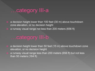  a decision height lower than 100 feet (30 m) above touchdown
zone elevation, or no decision height
 a runway visual range not less than 200 meters (656 ft)
 a decision height lower than 50 feet (15 m) above touchdown zone
elevation, or no decision height
 a runway visual range less than 200 meters (656 ft) but not less
than 50 meters (164 ft)
 