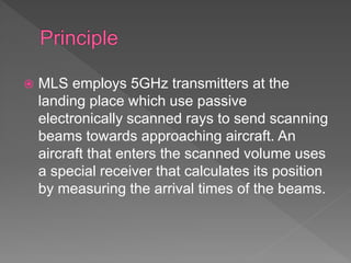  MLS employs 5GHz transmitters at the
landing place which use passive
electronically scanned rays to send scanning
beams towards approaching aircraft. An
aircraft that enters the scanned volume uses
a special receiver that calculates its position
by measuring the arrival times of the beams.
 