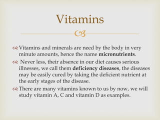 
 Vitamins and minerals are need by the body in very
minute amounts, hence the name micronutrients.
 Never less, their absence in our diet causes serious
illnesses, we call them deficiency diseases, the diseases
may be easily cured by taking the deficient nutrient at
the early stages of the disease.
 There are many vitamins known to us by now, we will
study vitamin A, C and vitamin D as examples.
Vitamins
 
