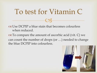 
 Use DCPIP a blue stain that becomes colourless
when reduced.
 To compare the amount of ascorbic acid (vit. C) we
can count the number of drops (or …) needed to change
the blue DCPIP into colourless.
To test for Vitamin C
 