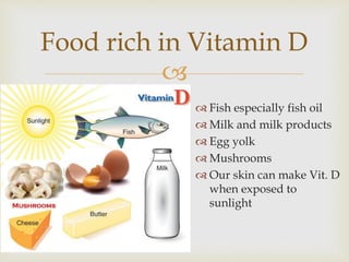 
 Fish especially fish oil
 Milk and milk products
 Egg yolk
 Mushrooms
 Our skin can make Vit. D
when exposed to
sunlight
Food rich in Vitamin D
 
