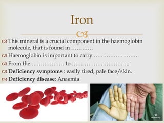  This mineral is a crucial component in the haemoglobin
molecule, that is found in …………
 Haemoglobin is important to carry …………………….
 From the ……………… to …………………………..
 Deficiency symptoms : easily tired, pale face/skin.
 Deficiency disease: Anaemia
Iron
 