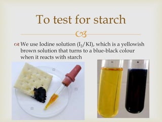 
 We use Iodine solution (I2/KI), which is a yellowish
brown solution that turns to a blue-black colour
when it reacts with starch
To test for starch
 