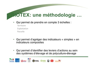 BIOTEX: une méthodologie … 
• Qui permet de prendre en compte 3 échelles : 
Territoire 
Exploitation 
Parcelle 
• Qui permet d’agréger des indicateurs « simples » en 
indicateurs composites 
• Qui permet d’identifier des leviers d’actions au sein 
des systèmes d’élevage et de polyculture-élevage 
