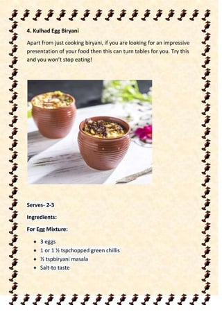 4. Kulhad Egg Biryani
Apart from just cooking biryani, if you are looking for an impressive
presentation of your food then this can turn tables for you. Try this
and you won’t stop eating!
Serves- 2-3
Ingredients:
For Egg Mixture:
 3 eggs
 1 or 1 ½ tspchopped green chillis
 ½ tspbiryani masala
 Salt-to taste
 