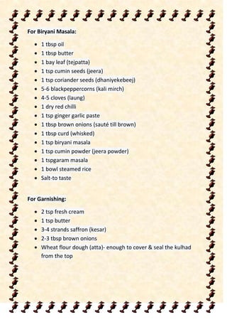 For Biryani Masala:
 1 tbsp oil
 1 tbsp butter
 1 bay leaf (tejpatta)
 1 tsp cumin seeds (jeera)
 1 tsp coriander seeds (dhaniyekebeej)
 5-6 blackpeppercorns (kali mirch)
 4-5 cloves (laung)
 1 dry red chilli
 1 tsp ginger garlic paste
 1 tbsp brown onions (sauté till brown)
 1 tbsp curd (whisked)
 1 tsp biryani masala
 1 tsp cumin powder (jeera powder)
 1 tspgaram masala
 1 bowl steamed rice
 Salt-to taste
For Garnishing:
 2 tsp fresh cream
 1 tsp butter
 3-4 strands saffron (kesar)
 2-3 tbsp brown onions
 Wheat flour dough (atta)- enough to cover & seal the kulhad
from the top
 