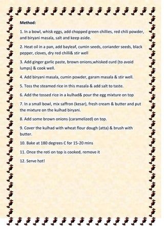 Method:
1. In a bowl, whisk eggs, add chopped green chillies, red chili powder,
and biryani masala, salt and keep aside.
2. Heat oil in a pan, add bayleaf, cumin seeds, coriander seeds, black
pepper, cloves, dry red chilli& stir well
3. Add ginger garlic paste, brown onions,whisked curd (to avoid
lumps) & cook well.
4. Add biryani masala, cumin powder, garam masala & stir well.
5. Toss the steamed rice in this masala & add salt to taste.
6. Add the tossed rice in a kulhad& pour the egg mixture on top
7. In a small bowl, mix saffron (kesar), fresh cream & butter and put
the mixture on the kulhad biryani.
8. Add some brown onions (caramelized) on top.
9. Cover the kulhad with wheat flour dough (atta) & brush with
butter.
10. Bake at 180 degrees C for 15-20 mins
11. Once the roti on top is cooked, remove it
12. Serve hot!
 