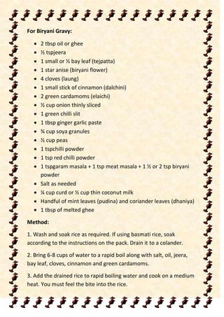 For Biryani Gravy:
 2 tbsp oil or ghee
 ½ tspjeera
 1 small or ½ bay leaf (tejpatta)
 1 star anise (biryani flower)
 4 cloves (laung)
 1 small stick of cinnamon (dalchini)
 2 green cardamoms (elaichi)
 ½ cup onion thinly sliced
 1 green chilli slit
 1 tbsp ginger garlic paste
 ¾ cup soya granules
 ½ cup peas
 1 tspchilli powder
 1 tsp red chilli powder
 1 tspgaram masala + 1 tsp meat masala + 1 ½ or 2 tsp biryani
powder
 Salt as needed
 ¼ cup curd or ½ cup thin coconut milk
 Handful of mint leaves (pudina) and coriander leaves (dhaniya)
 1 tbsp of melted ghee
Method:
1. Wash and soak rice as required. If using basmati rice, soak
according to the instructions on the pack. Drain it to a colander.
2. Bring 6-8 cups of water to a rapid boil along with salt, oil, jeera,
bay leaf, cloves, cinnamon and green cardamoms.
3. Add the drained rice to rapid boiling water and cook on a medium
heat. You must feel the bite into the rice.
 