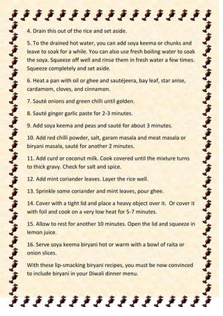 4. Drain this out of the rice and set aside.
5. To the drained hot water, you can add soya keema or chunks and
leave to soak for a while. You can also use fresh boiling water to soak
the soya. Squeeze off well and rinse them in fresh water a few times.
Squeeze completely and set aside.
6. Heat a pan with oil or ghee and sautéjeera, bay leaf, star anise,
cardamom, cloves, and cinnamon.
7. Sauté onions and green chilli until golden.
8. Sauté ginger garlic paste for 2-3 minutes.
9. Add soya keema and peas and sauté for about 3 minutes.
10. Add red chilli powder, salt, garam masala and meat masala or
biryani masala, sauté for another 2 minutes.
11. Add curd or coconut milk. Cook covered until the mixture turns
to thick gravy. Check for salt and spice.
12. Add mint coriander leaves. Layer the rice well.
13. Sprinkle some coriander and mint leaves, pour ghee.
14. Cover with a tight lid and place a heavy object over it. Or cover it
with foil and cook on a very low heat for 5-7 minutes.
15. Allow to rest for another 10 minutes. Open the lid and squeeze in
lemon juice.
16. Serve soya keema biryani hot or warm with a bowl of raita or
onion slices.
With these lip-smacking biryani recipes, you must be now convinced
to include biryani in your Diwali dinner menu.
 