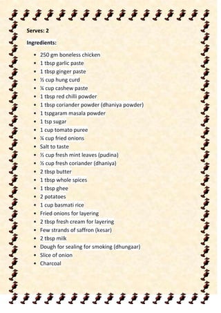 Serves: 2
Ingredients:
• 250 gm boneless chicken
• 1 tbsp garlic paste
• 1 tbsp ginger paste
• ½ cup hung curd
• ¼ cup cashew paste
• 1 tbsp red chilli powder
• 1 tbsp coriander powder (dhaniya powder)
• 1 tspgaram masala powder
• 1 tsp sugar
• 1 cup tomato puree
• ¼ cup fried onions
• Salt to taste
• ½ cup fresh mint leaves (pudina)
• ½ cup fresh coriander (dhaniya)
• 2 tbsp butter
• 1 tbsp whole spices
• 1 tbsp ghee
• 2 potatoes
• 1 cup basmati rice
• Fried onions for layering
• 2 tbsp fresh cream for layering
• Few strands of saffron (kesar)
• 2 tbsp milk
• Dough for sealing for smoking (dhungaar)
• Slice of onion
• Charcoal
 