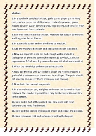 Method:
1. In a bowl mix boneless chicken, garlic paste, ginger paste, hung
curd, cashew paste, red chilli powder, coriander powder, garam
masala powder, sugar, tomato puree, fried onions, salt to taste, fresh
mint leaves and fresh coriander
2. Mix well to marinate the chicken. Marinate for at least 30 minutes
and longer for better flavour.
3. In a pan add butter and set the flame to medium.
4. Add the marinated chicken and cook until chicken is cooked.
5. Now in a separate stock pot boil enough water and add a
tablespoon of ghee and some whole spices (1 bay leaf, 2-3 black
peppercorns, 2-3 cloves, 1 green cardamom, ½ inch cinnamon stick)
6. Wash the rice thrice and remove excess starch.
7. Now boil the rice until 3/4th done. Check the rice by pressing a
grain of rice between your thumb and index finger. The grain should
not squeeze completely that’s when you stop cooking.
8. Now drain the rice and keep aside.
9. In a heavy bottom pot, add ghee and cover the base with sliced
potatoes. This can be skipped this is only for the biryani to not stick
to the bottom.
10. Now add in half of the cooked rice, now layer with fresh
coriander and mint, fried onions.
11. Now add the cooked chicken and cream and repeat the process.
12. Now mix warm milk and saffron and add to the biryani.
 