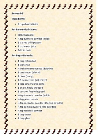 Serves:2-3
Ingredients:
• 2 cups basmati rice
For PaneerMarination:
 300 gmspaneer
 ½ tsp turmeric powder (haldi)
 1 tsp red chilli powder
 1 tsp lemon juice
 Salt, to taste
For Biryani Masala:
 1 tbsp refined oil
 1 star anise
 ½ inch cinnamon piece (dalchini)
 1 cardamom (elaichi)
 1 clove (laung)
 4-5 peppercorn (kali mirch)
 1 tbsp ginger garlic paste
 1 onion, finely chopped
 1 tomato, finely chopped
 ½ tsp turmeric powder (haldi)
 ½ tspgaram masala
 ½ tsp coriander powder (dhaniya powder)
 ½ tsp cumin powder (jeera powder)
 ½ tsp red chilli powder
 1 tbsp water
 1 tbsp ghee
 