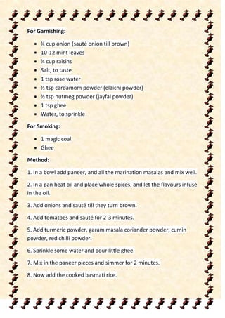For Garnishing:
 ¼ cup onion (sauté onion till brown)
 10-12 mint leaves
 ¼ cup raisins
 Salt, to taste
 1 tsp rose water
 ½ tsp cardamom powder (elaichi powder)
 ½ tsp nutmeg powder (jayfal powder)
 1 tsp ghee
 Water, to sprinkle
For Smoking:
 1 magic coal
 Ghee
Method:
1. In a bowl add paneer, and all the marination masalas and mix well.
2. In a pan heat oil and place whole spices, and let the flavours infuse
in the oil.
3. Add onions and sauté till they turn brown.
4. Add tomatoes and sauté for 2-3 minutes.
5. Add turmeric powder, garam masala coriander powder, cumin
powder, red chilli powder.
6. Sprinkle some water and pour little ghee.
7. Mix in the paneer pieces and simmer for 2 minutes.
8. Now add the cooked basmati rice.
 