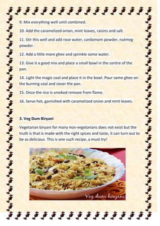 9. Mix everything well until combined.
10. Add the caramelized onion, mint leaves, raisins and salt.
11. Stir this well and add rose water, cardamom powder, nutmeg
powder.
12. Add a little more ghee and sprinkle some water.
13. Give it a good mix and place a small bowl in the centre of the
pan.
14. Light the magic coal and place it in the bowl. Pour some ghee on
the burning coal and cover the pan.
15. Once the rice is smoked remove from flame.
16. Serve hot, garnished with caramelized onion and mint leaves.
3. Veg Dum Biryani
Vegetarian biryani for many non-vegetarians does not exist but the
truth is that is made with the right spices and taste, it can turn out to
be as delicious. This is one such recipe, a must try!
 
