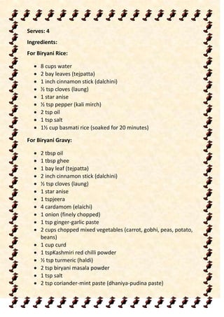 Serves: 4
Ingredients:
For Biryani Rice:
 8 cups water
 2 bay leaves (tejpatta)
 1 inch cinnamon stick (dalchini)
 ½ tsp cloves (laung)
 1 star anise
 ½ tsp pepper (kali mirch)
 2 tsp oil
 1 tsp salt
 1½ cup basmati rice (soaked for 20 minutes)
For Biryani Gravy:
 2 tbsp oil
 1 tbsp ghee
 1 bay leaf (tejpatta)
 2 inch cinnamon stick (dalchini)
 ½ tsp cloves (laung)
 1 star anise
 1 tspjeera
 4 cardamom (elaichi)
 1 onion (finely chopped)
 1 tsp ginger-garlic paste
 2 cups chopped mixed vegetables (carrot, gobhi, peas, potato,
beans)
 1 cup curd
 1 tspKashmiri red chilli powder
 ½ tsp turmeric (haldi)
 2 tsp biryani masala powder
 1 tsp salt
 2 tsp coriander-mint paste (dhaniya-pudina paste)
 