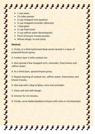  1 cup water
 15 cubes paneer
 ¼ cup chopped mint (pudina)
 ¼ cup chopped coriander (dhaniya)
 1 tbsp ghee
 ½ cup fried onion
 ¼ cup saffron water (kesarkapani)
 Pinch of biryani masala powder
 Wheat dough, to seal (atta)
Method:
1. Firstly, in a thick bottomed deep vessel spread in a layer of
prepared biryani gravy.
2. Further layer it with cooked rice.
3. Also spread a few chopped mint, coriander, fried onions and
saffron water.
4. As a third layer, spread biryani gravy.
5. Repeat layering of cooked rice, saffron water, fried onions and
biryani masala.
6. Also top with a tbsp of ghee, mint and coriander.
7. Close and seal with dough.
8. Simmer for 15 minutes.
9. Finally, serve Hyderabadidum biryani with raita or mirchikasalan.
 