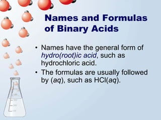 Names and Formulas
  of Binary Acids

• Names have the general form of
  hydro(root)ic acid, such as
  hydrochloric acid.
• The formulas are usually followed
  by (aq), such as HCl(aq).
 