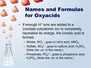 Names and Formulas
    for Oxyacids
• If enough H+ ions are added to a
  (root)ate polyatomic ion to completely
  neutralize its charge, the (root)ic acid is
  formed.
   – Nitrate, NO3−, goes to nitric acid, HNO3.
   – Sulfate, SO42−, goes to sulfuric acid, H2SO4.
     (Note the -ur- in the name.)
   – Phosphate, PO43−, goes to phosphoric acid,
     H3PO4. (Note the -or- in the name.)
 