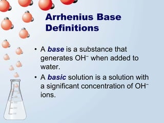 Arrhenius Base
   Definitions

• A base is a substance that
  generates OH− when added to
  water.
• A basic solution is a solution with
  a significant concentration of OH−
  ions.
 