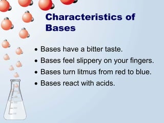 Characteristics of
   Bases

• Bases have a bitter taste.
• Bases feel slippery on your fingers.
• Bases turn litmus from red to blue.
• Bases react with acids.
 