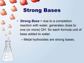 Strong Bases
• Strong Base = due to a completion
  reaction with water, generates close to
  one (or more) OH− for each formula unit of
  base added to water.
  – Metal hydroxides are strong bases.
 