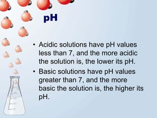 pH

• Acidic solutions have pH values
  less than 7, and the more acidic
  the solution is, the lower its pH.
• Basic solutions have pH values
  greater than 7, and the more
  basic the solution is, the higher its
  pH.
 