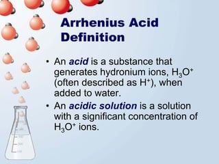 Arrhenius Acid
   Definition
• An acid is a substance that
  generates hydronium ions, H3O+
  (often described as H+), when
  added to water.
• An acidic solution is a solution
  with a significant concentration of
  H3O+ ions.
 