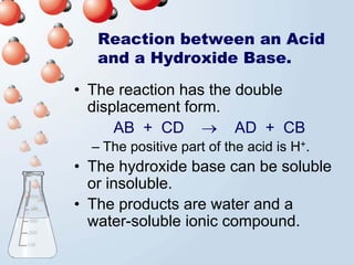 Reaction between an Acid
   and a Hydroxide Base.

• The reaction has the double
  displacement form.
      AB + CD → AD + CB
  – The positive part of the acid is H+.
• The hydroxide base can be soluble
  or insoluble.
• The products are water and a
  water-soluble ionic compound.
 