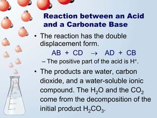 Reaction between an Acid
  and a Carbonate Base
• The reaction has the double
  displacement form.
      AB + CD → AD + CB
  – The positive part of the acid is H+.
• The products are water, carbon
  dioxide, and a water-soluble ionic
  compound. The H2O and the CO2
  come from the decomposition of the
  initial product H2CO3.
 