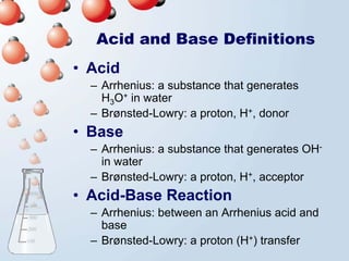 Acid and Base Definitions
• Acid
  – Arrhenius: a substance that generates
    H3O+ in water
  – Brønsted-Lowry: a proton, H+, donor
• Base
  – Arrhenius: a substance that generates OH-
    in water
  – Brønsted-Lowry: a proton, H+, acceptor
• Acid-Base Reaction
  – Arrhenius: between an Arrhenius acid and
    base
  – Brønsted-Lowry: a proton (H+) transfer
 