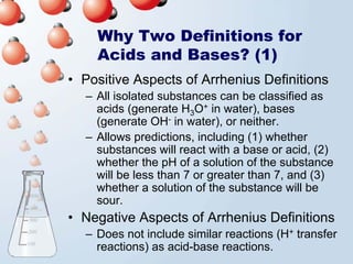 Why Two Definitions for
    Acids and Bases? (1)
• Positive Aspects of Arrhenius Definitions
  – All isolated substances can be classified as
    acids (generate H3O+ in water), bases
    (generate OH- in water), or neither.
  – Allows predictions, including (1) whether
    substances will react with a base or acid, (2)
    whether the pH of a solution of the substance
    will be less than 7 or greater than 7, and (3)
    whether a solution of the substance will be
    sour.
• Negative Aspects of Arrhenius Definitions
  – Does not include similar reactions (H+ transfer
    reactions) as acid-base reactions.
 