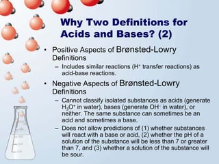 Why Two Definitions for
    Acids and Bases? (2)
• Positive Aspects of Brønsted-Lowry
  Definitions
  – Includes similar reactions (H+ transfer reactions) as
    acid-base reactions.
• Negative Aspects of Brønsted-Lowry
  Definitions
  – Cannot classify isolated substances as acids (generate
    H3O+ in water), bases (generate OH− in water), or
    neither. The same substance can sometimes be an
    acid and sometimes a base.
  – Does not allow predictions of (1) whether substances
    will react with a base or acid, (2) whether the pH of a
    solution of the substance will be less than 7 or greater
    than 7, and (3) whether a solution of the substance will
    be sour.
 