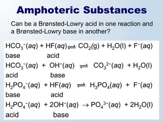 Amphoteric Substances
 Can be a Brønsted-Lowry acid in one reaction and
 a Brønsted-Lowry base in another?

HCO3−(aq) + HF(aq)   CO2(g) + H2O(l) + F−(aq)
base        acid
HCO3−(aq) + OH−(aq)      CO32−(aq) + H2O(l)
acid         base
H2PO4−(aq) + HF(aq)     H3PO4(aq) + F−(aq)
base         acid
H2PO4−(aq) + 2OH−(aq) → PO43−(aq) + 2H2O(l)
acid           base
 