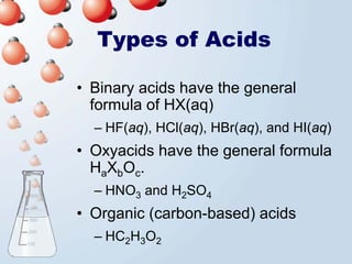 Types of Acids

• Binary acids have the general
  formula of HX(aq)
  – HF(aq), HCl(aq), HBr(aq), and HI(aq)
• Oxyacids have the general formula
  HaXbOc.
  – HNO3 and H2SO4
• Organic (carbon-based) acids
  – HC2H3O2
 