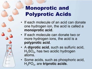 Monoprotic and
  Polyprotic Acids
• If each molecule of an acid can donate
  one hydrogen ion, the acid is called a
  monoprotic acid.
• If each molecule can donate two or
  more hydrogen ions, the acid is a
  polyprotic acid.
• A diprotic acid, such as sulfuric acid,
  H2SO4, has two acidic hydrogen
  atoms.
• Some acids, such as phosphoric acid,
  H3PO4, are triprotic acids.
 