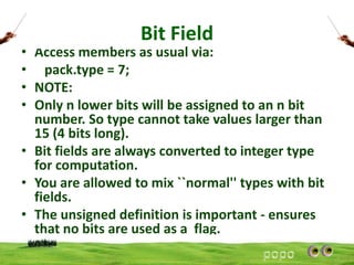 Bit Field

• Access members as usual via:
• pack.type = 7;
• NOTE:
• Only n lower bits will be assigned to an n bit
number. So type cannot take values larger than
15 (4 bits long).
• Bit fields are always converted to integer type
for computation.
• You are allowed to mix ``normal'' types with bit
fields.
• The unsigned definition is important - ensures
that no bits are used as a flag.

 