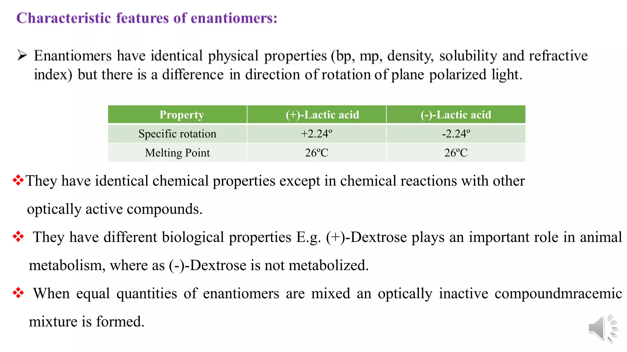 Property (+)-Lactic acid (-)-Lactic acid
Specific rotation +2.24º -2.24º
Melting Point 26ºC 26ºC
They have identical chemical properties except in chemical reactions with other
optically active compounds.
 They have different biological properties E.g. (+)-Dextrose plays an important role in animal
metabolism, where as (-)-Dextrose is not metabolized.
 When equal quantities of enantiomers are mixed an optically inactive compoundmracemic
mixture is formed.
 