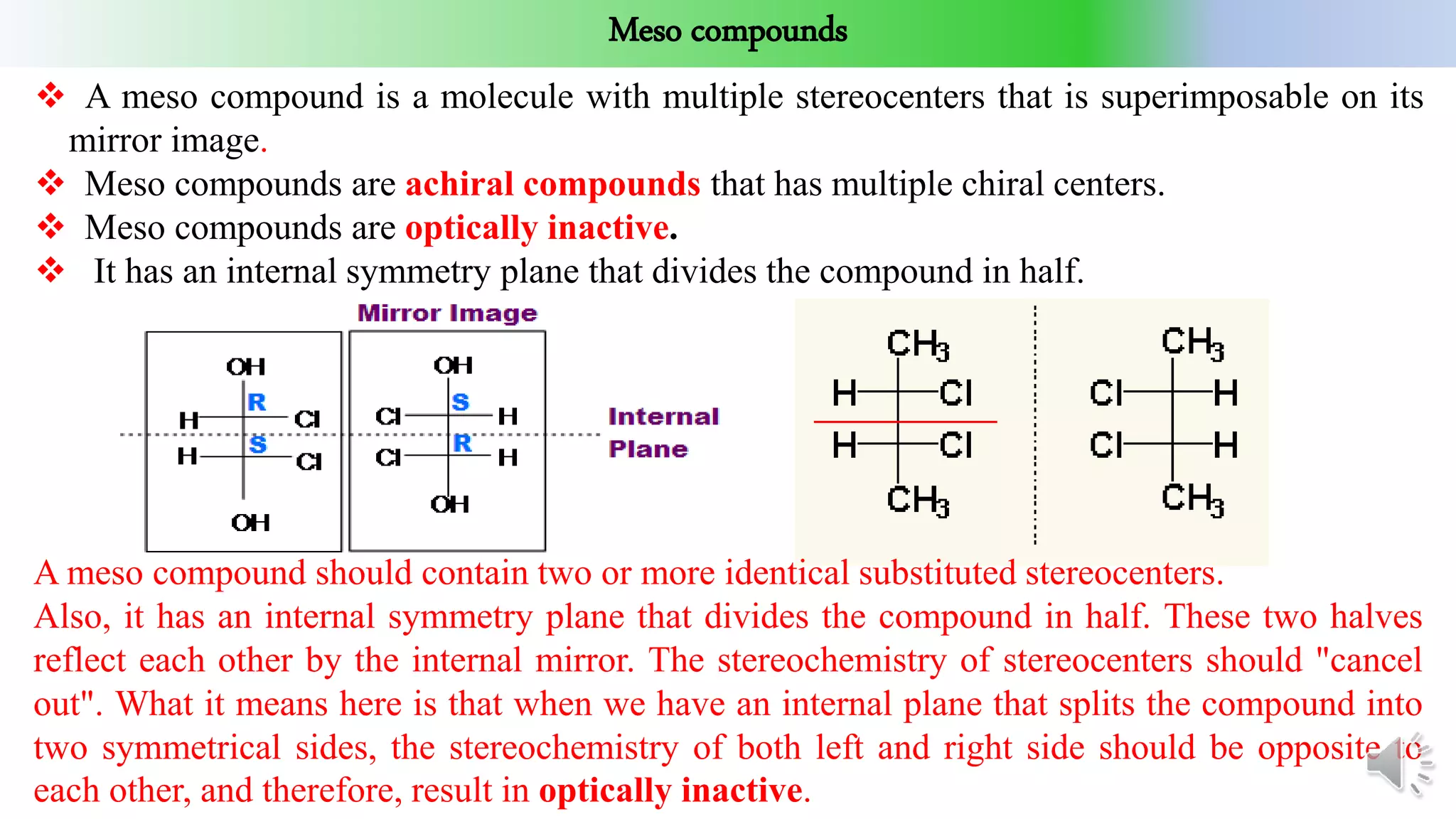 Meso compounds
 A meso compound is a molecule with multiple stereocenters that is superimposable on its
mirror image.
 Meso compounds are achiral compounds that has multiple chiral centers.
 Meso compounds are optically inactive.
 It has an internal symmetry plane that divides the compound in half.
A meso compound should contain two or more identical substituted stereocenters.
Also, it has an internal symmetry plane that divides the compound in half. These two halves
reflect each other by the internal mirror. The stereochemistry of stereocenters should "cancel
out". What it means here is that when we have an internal plane that splits the compound into
two symmetrical sides, the stereochemistry of both left and right side should be opposite to
each other, and therefore, result in optically inactive.
 