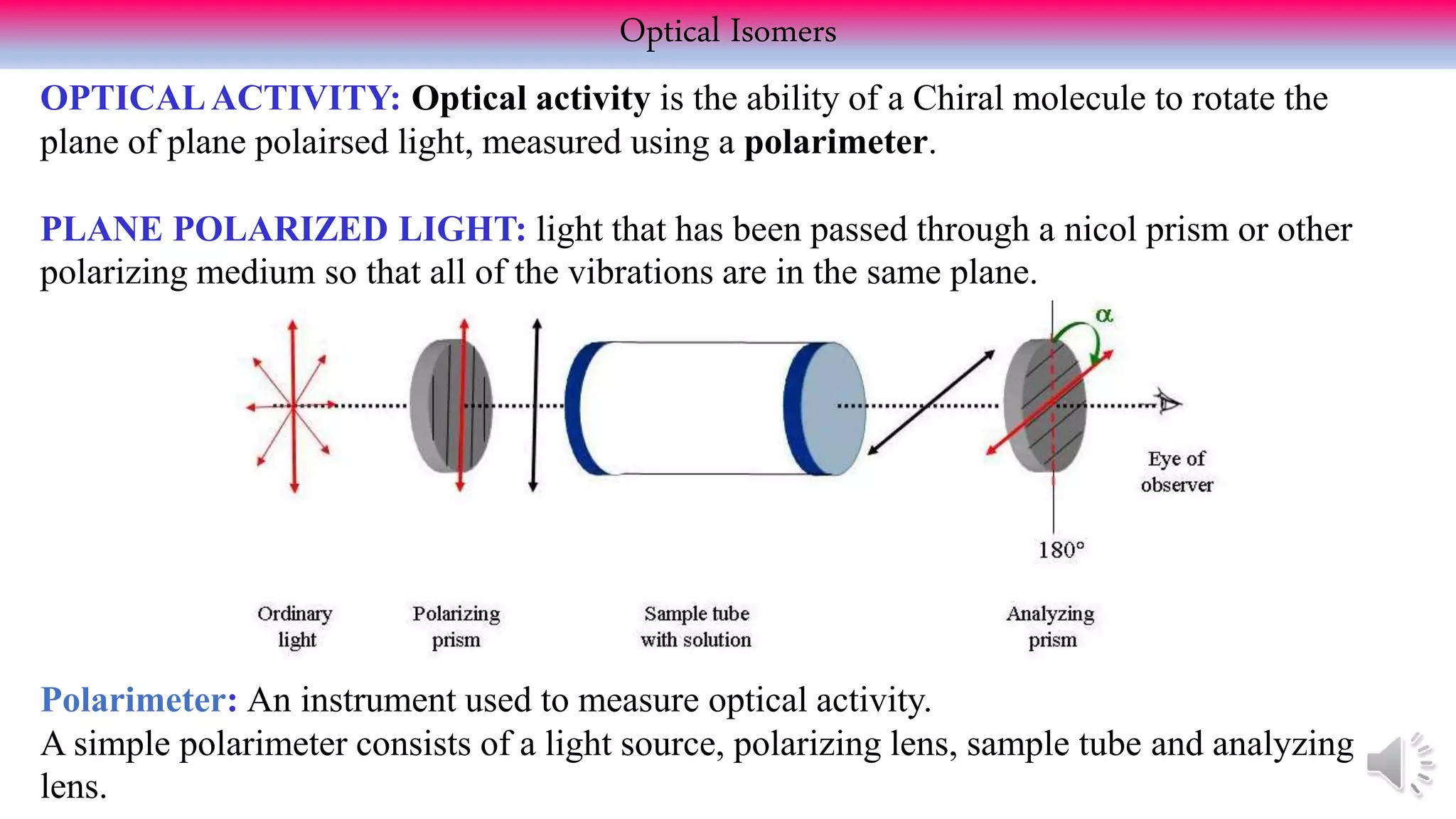 OPTICALACTIVITY: Optical activity is the ability of a Chiral molecule to rotate the
plane of plane polairsed light, measured using a polarimeter.
PLANE POLARIZED LIGHT: light that has been passed through a nicol prism or other
polarizing medium so that all of the vibrations are in the same plane.
Optical Isomers
Polarimeter: An instrument used to measure optical activity.
A simple polarimeter consists of a light source, polarizing lens, sample tube and analyzing
lens.
 