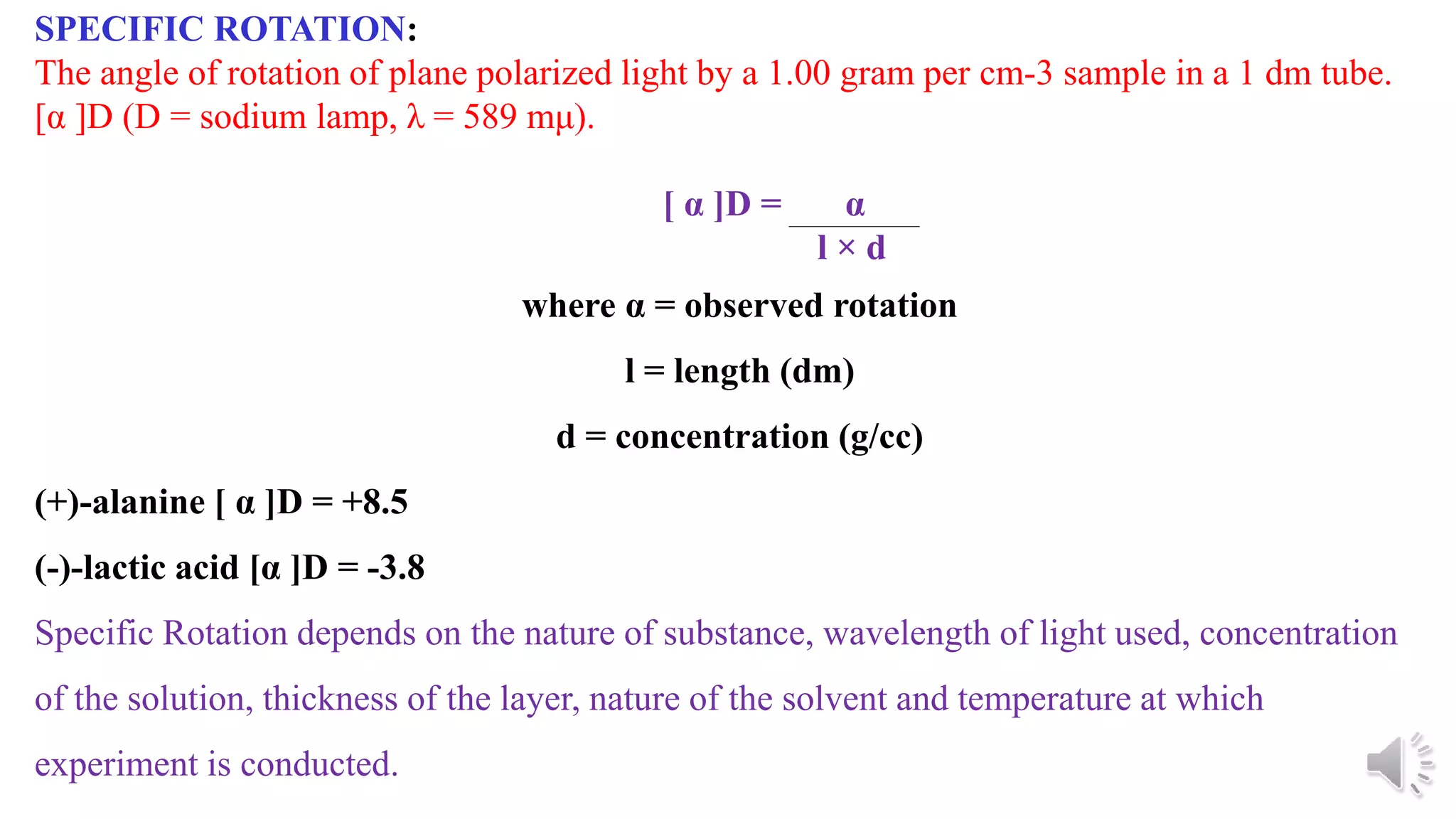 SPECIFIC ROTATION:
The angle of rotation of plane polarized light by a 1.00 gram per cm-3 sample in a 1 dm tube.
[α ]D (D = sodium lamp, λ = 589 mμ).
[ α ]D = α
l × d
where α = observed rotation
l = length (dm)
d = concentration (g/cc)
(+)-alanine [ α ]D = +8.5
(-)-lactic acid [α ]D = -3.8
Specific Rotation depends on the nature of substance, wavelength of light used, concentration
of the solution, thickness of the layer, nature of the solvent and temperature at which
experiment is conducted.
 