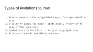 Types of invitations to treat
1. Advertisements - Partridge bird case / Grainger winelist
case
2. Display of goods for sale - Boots case / Fisher knife
case / Pimm coat case
3. Quotations / Price lists - Norgren copyright case
4. Auctions - Harris and Nickerson case
 