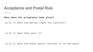 Acceptance and Postal Rule
When does the acceptance take place?
a) Is it when the person signs the contract?
a) Is it when they post it?
a) Is it when the other party receives it in the post?
 