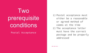 Two
prerequisite
conditions
Postal Acceptance
1) Postal acceptance must
either be a reasonable
or agreed method of
comms at the time
2) The acceptance letter
must have the correct
postage and be properly
addressed
 