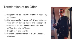 Termination of an Offer
1) Rejection or counter-offer made by
offeree
2) Unreasonable lapse of time between
the offer being made and accepted
3) Revocation or withdrawal of the
offer by the offeror
4) Death of one party
5) Before performance in unilateral
contract
 