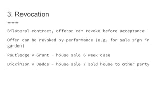 3. Revocation
Bilateral contract, offeror can revoke before acceptance
Offer can be revoked by performance (e.g. for sale sign in
garden)
Routledge v Grant - house sale 6 week case
Dickinson v Dodds - house sale / sold house to other party
 