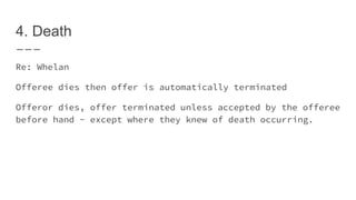 4. Death
Re: Whelan
Offeree dies then offer is automatically terminated
Offeror dies, offer terminated unless accepted by the offeree
before hand - except where they knew of death occurring.
 